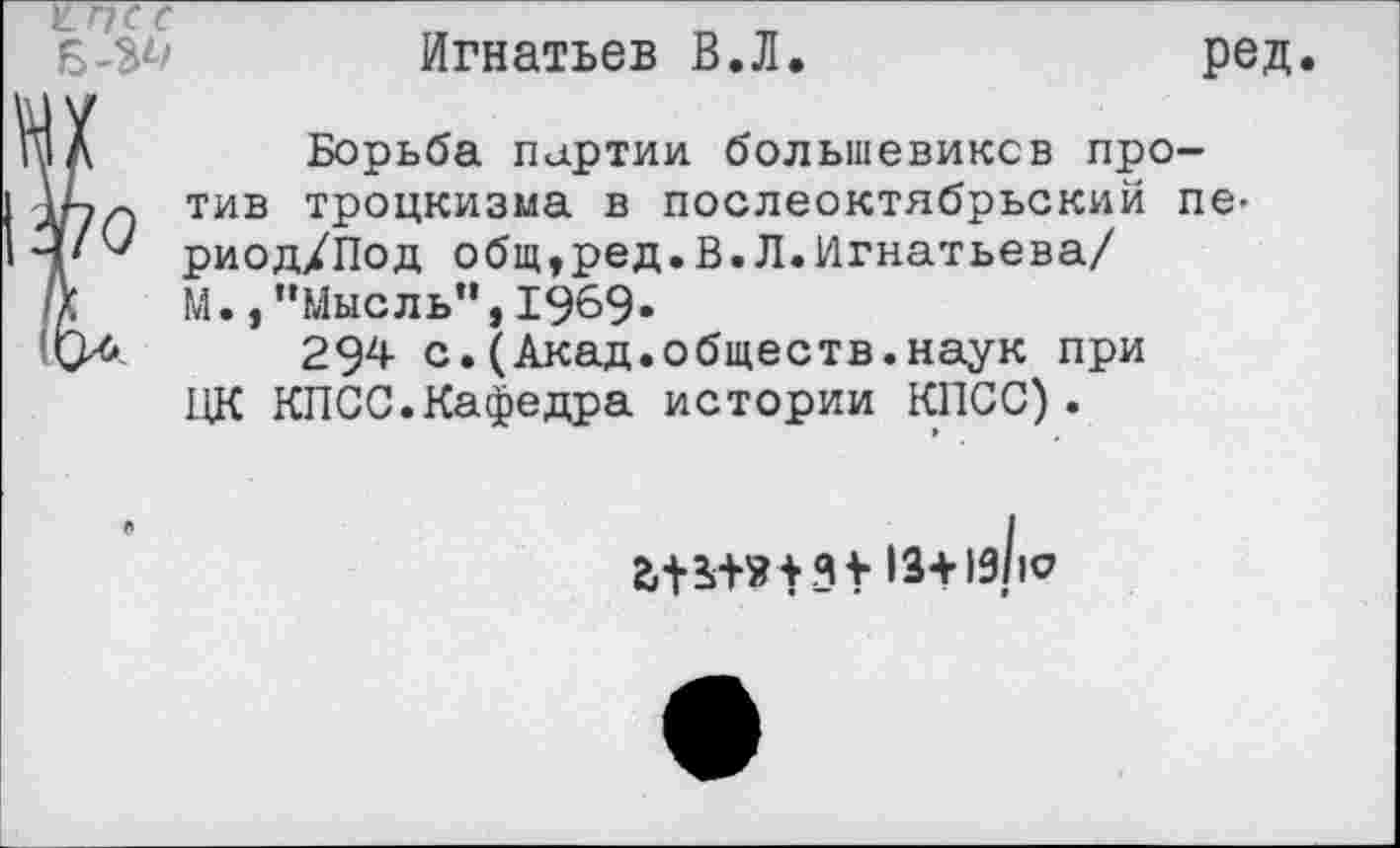 ﻿Игнатьев В.Л.	ред
Ï Борьба партии большевиков про-хч тив троцкизма в послеоктябрьский пе-риод/Под общ,ред.В.Л.Игнатьева/ М.,"Мысль",1969«
ь. 294 с.(Акад.обществ.наук при ЦК КПСС.Кафедра истории КПСС).
13+19110